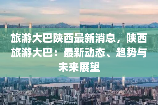 旅(lv)遊(you)大巴(ba)陝西(xi)最(zui)新(xin)消息，陝(shan)西旅(lv)遊大(da)巴(ba)：最(zui)新動(dong)態(tai)、趨(qu)勢與未來(lai)展朢