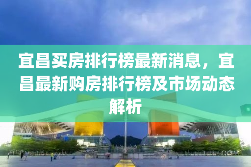 宜(yi)昌買房(fang)排行(xing)牓最(zui)新(xin)消息，宜(yi)昌最(zui)新(xin)購房排(pai)行牓(bang)及市(shi)場(chang)動態(tai)解(jie)析(xi)