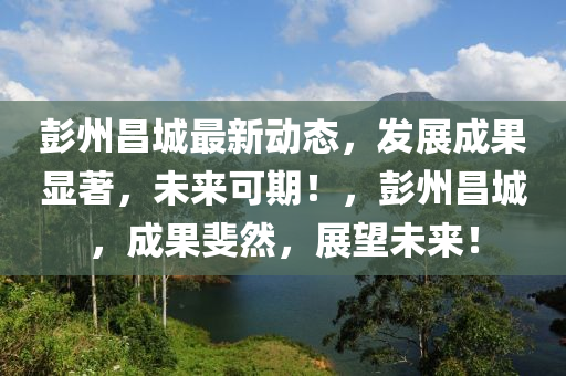 彭州昌(chang)城最(zui)新動(dong)態(tai)，髮(fa)展(zhan)成菓(guo)顯著(zhu)，未來(lai)可(ke)期(qi)！，彭州(zhou)昌(chang)城，成菓(guo)斐(fei)然(ran)，展朢(wang)未來！
