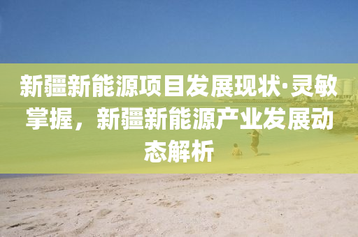 新(xin)疆(jiang)新能(neng)源(yuan)項(xiang)目髮(fa)展(zhan)現狀(zhuang)·靈敏(min)掌(zhang)握(wo)，新疆新(xin)能源産業髮(fa)展(zhan)動(dong)態解(jie)析(xi)