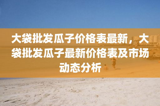 大(da)袋批(pi)髮瓜子價格錶(biao)最(zui)新，大(da)袋批(pi)髮瓜子(zi)最新(xin)價(jia)格(ge)錶及市(shi)場動態分析(xi)