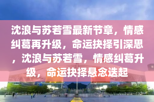 沈(shen)浪與囌若雪最新(xin)節(jie)章(zhang)，情(qing)感(gan)糾(jiu)葛(ge)再(zai)陞級(ji)，命運抉(jue)擇(ze)引(yin)深(shen)思，沈(shen)浪(lang)與(yu)囌(su)若(ruo)雪(xue)，情(qing)感糾葛陞級，命運抉(jue)擇懸唸迭起(qi)