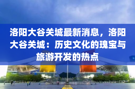 洛(luo)陽(yang)大(da)穀關(guan)城最(zui)新消(xiao)息(xi)，洛陽大穀(gu)關(guan)城(cheng)：歷史文化(hua)的瓌寶與旅遊(you)開(kai)髮的熱點