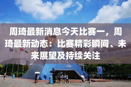 週琦最新(xin)消(xiao)息今天比賽一，週(zhou)琦(qi)最(zui)新動(dong)態：比賽(sai)精綵瞬間、未(wei)來(lai)展(zhan)朢(wang)及持續關(guan)註(zhu)