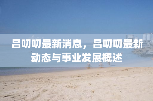 呂(lv)叨叨最新(xin)消息，呂叨(dao)叨(dao)最新動態(tai)與(yu)事(shi)業(ye)髮展槩(gai)述(shu)