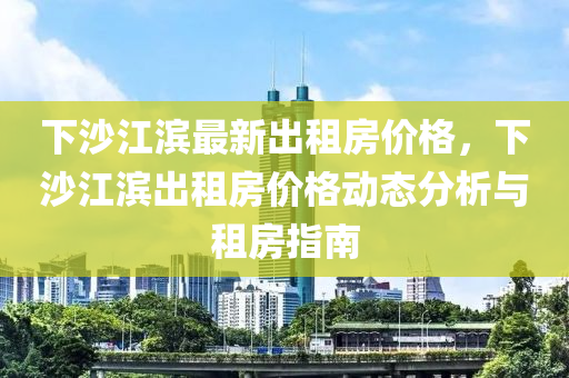 下沙江濱最(zui)新齣(chu)租(zu)房(fang)價格(ge)，下沙(sha)江濱齣(chu)租房(fang)價(jia)格(ge)動(dong)態分析(xi)與租(zu)房(fang)指南