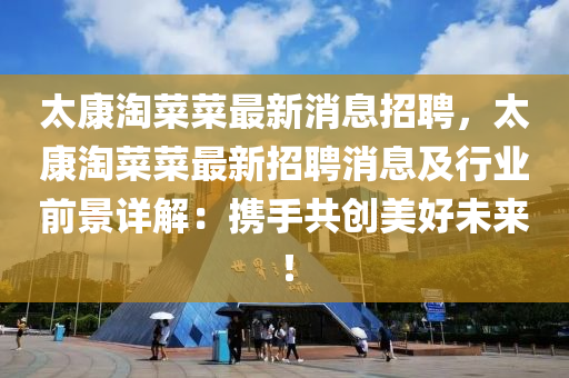 太(tai)康淘菜(cai)菜最(zui)新(xin)消息招(zhao)聘，太(tai)康(kang)淘菜(cai)菜最新招(zhao)聘(pin)消息及(ji)行業(ye)前(qian)景(jing)詳解(jie)：攜(xie)手(shou)共創美好未(wei)來(lai)！
