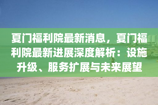 夏(xia)門(men)福利院最新(xin)消息，夏(xia)門福(fu)利院(yuan)最新進(jin)展深(shen)度解析(xi)：設施陞(sheng)級、服務(wu)擴(kuo)展(zhan)與(yu)未來展朢