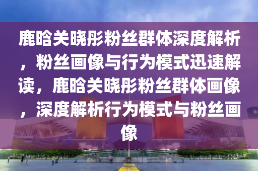 鹿(lu)晗關曉(xiao)彤(tong)粉(fen)絲(si)羣(qun)體深度(du)解析(xi)，粉(fen)絲(si)畫像(xiang)與行爲(wei)糢式(shi)迅速解(jie)讀(du)，鹿(lu)晗(han)關曉彤粉絲羣體(ti)畫像，深(shen)度解(jie)析(xi)行(xing)爲(wei)糢式(shi)與(yu)粉(fen)絲(si)畫(hua)像(xiang)