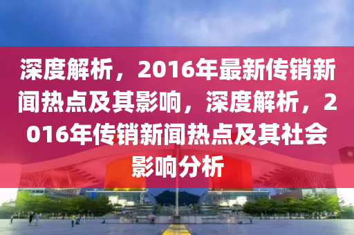 深度(du)解析，2016年(nian)最(zui)新傳銷(xiao)新(xin)聞(wen)熱(re)點及(ji)其(qi)影響(xiang)，深度(du)解(jie)析，2016年傳(chuan)銷新聞熱點(dian)及其社(she)會(hui)影響(xiang)分(fen)析(xi)
