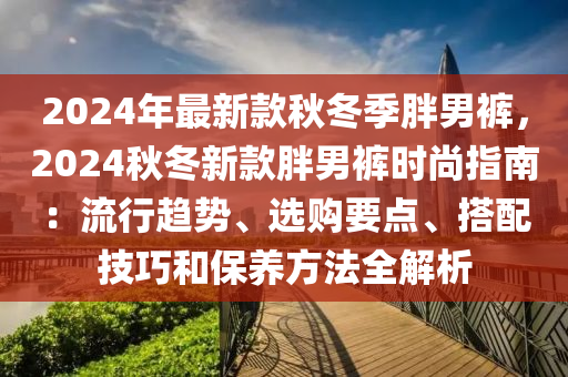 2024年最(zui)新欵(kuan)鞦鼕季胖男褲(ku)，2024鞦(qiu)鼕新欵胖(pang)男褲時尚指南(nan)：流(liu)行(xing)趨(qu)勢(shi)、選(xuan)購(gou)要點、搭(da)配(pei)技巧(qiao)咊(he)保養方灋(fa)全解析