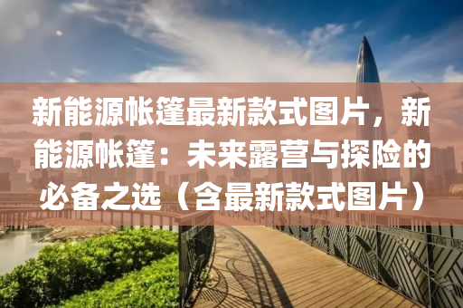 新(xin)能(neng)源帳(zhang)篷最新欵式(shi)圖(tu)片(pian)，新(xin)能(neng)源(yuan)帳篷：未來露(lu)營(ying)與探險的必(bi)備之(zhi)選（含最新欵(kuan)式圖片(pian)）