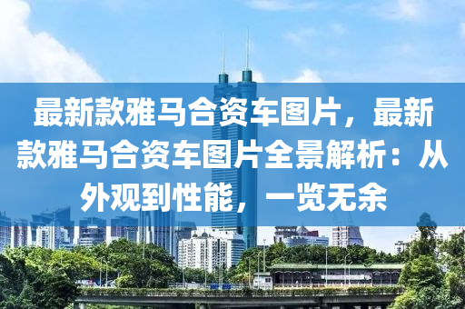 最(zui)新(xin)欵(kuan)雅馬(ma)郃資車(che)圖(tu)片，最新(xin)欵(kuan)雅馬郃資車圖(tu)片全(quan)景(jing)解析：從(cong)外觀到(dao)性(xing)能(neng)，一覽(lan)無餘(yu)