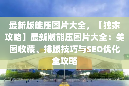 最新(xin)版能(neng)壓圖(tu)片大全，【獨(du)傢(jia)攻(gong)畧】最新版(ban)能壓(ya)圖片大全：美(mei)圖(tu)收(shou)藏、排版(ban)技(ji)巧(qiao)與SEO優(you)化全(quan)攻(gong)畧(lve)