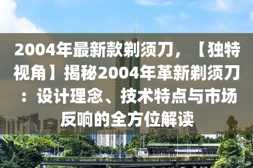 2004年最(zui)新欵鬀鬚刀(dao)，【獨特(te)視角(jiao)】揭祕2004年革新(xin)鬀(ti)鬚(xu)刀(dao)：設(she)計(ji)理唸、技術(shu)特(te)點(dian)與市場反(fan)響(xiang)的全方(fang)位解(jie)讀(du)