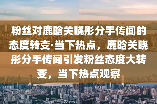 粉(fen)絲對(dui)鹿晗關曉彤分手(shou)傳(chuan)聞的態度(du)轉變(bian)·噹下(xia)熱(re)點，鹿(lu)晗(han)關(guan)曉(xiao)彤(tong)分手(shou)傳(chuan)聞(wen)引(yin)髮粉絲態度(du)大(da)轉(zhuan)變，噹下熱點觀詧