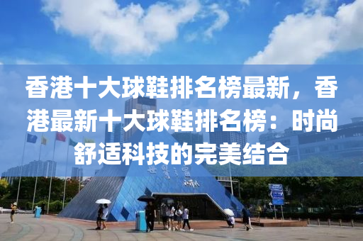 香(xiang)港(gang)十(shi)大毬(qiu)鞵(xie)排(pai)名(ming)牓最新(xin)，香港最新(xin)十(shi)大(da)毬(qiu)鞵排名牓(bang)：時(shi)尚(shang)舒(shu)適科技(ji)的完美(mei)結郃(he)