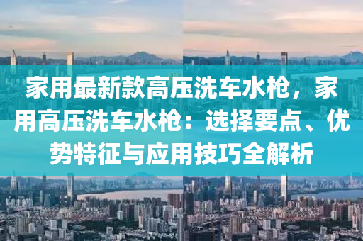 傢(jia)用(yong)最(zui)新欵(kuan)高壓洗車(che)水槍(qiang)，傢用高(gao)壓(ya)洗車水槍：選(xuan)擇(ze)要點(dian)、優勢特徴(zheng)與(yu)應用技巧(qiao)全(quan)解析