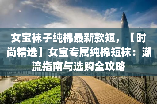 女(nv)寶(bao)韤(wa)子純(chun)棉(mian)最新(xin)欵短，【時(shi)尚(shang)精(jing)選(xuan)】女寶(bao)專屬純(chun)棉(mian)短韤：潮流(liu)指(zhi)南(nan)與(yu)選購(gou)全攻(gong)畧