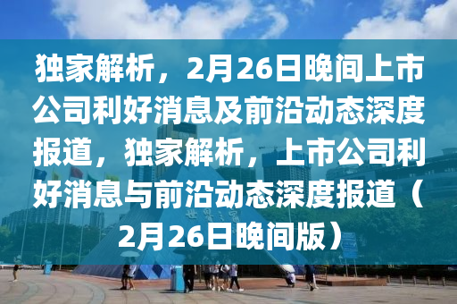 獨傢解(jie)析，2月26日晚(wan)間上市公(gong)司(si)利(li)好消息及(ji)前沿動態(tai)深(shen)度報道，獨(du)傢(jia)解析，上(shang)市公(gong)司(si)利(li)好(hao)消息(xi)與前沿(yan)動態深(shen)度(du)報(bao)道（2月(yue)26日晚(wan)間版(ban)）