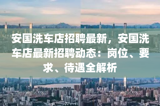 安國(guo)洗車(che)店(dian)招聘(pin)最新，安國(guo)洗(xi)車(che)店(dian)最(zui)新(xin)招聘(pin)動態：崗(gang)位(wei)、要(yao)求(qiu)、待遇全解析(xi)