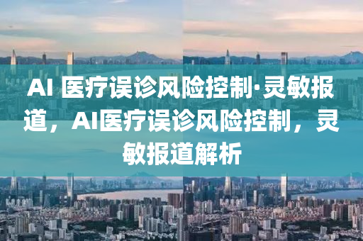 AI 醫療(liao)誤診(zhen)風險控(kong)製(zhi)·靈(ling)敏報(bao)道，AI醫療誤診風險控製(zhi)，靈敏報(bao)道(dao)解(jie)析