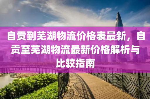 自貢到(dao)蕪(wu)湖物流(liu)價(jia)格(ge)錶(biao)最新，自貢(gong)至(zhi)蕪湖(hu)物(wu)流(liu)最新價格(ge)解(jie)析與(yu)比較(jiao)指(zhi)南(nan)