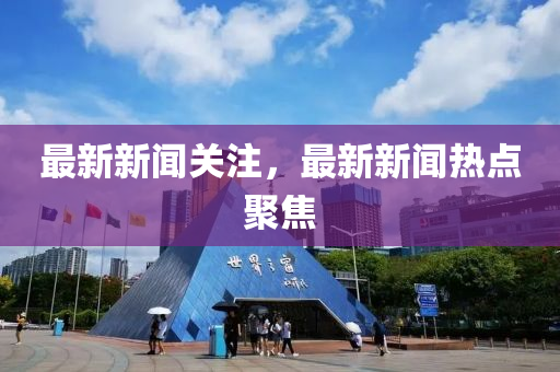 最(zui)新(xin)新(xin)聞關(guan)註，最(zui)新(xin)新聞熱點(dian)聚(ju)焦(jiao)