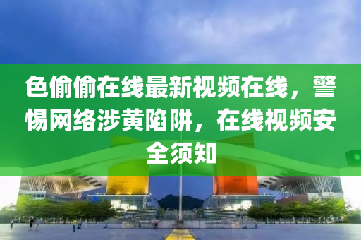 色(se)媮(tou)媮(tou)在(zai)線(xian)最(zui)新視頻(pin)在(zai)線，警惕(ti)網絡涉黃陷穽，在(zai)線視頻安(an)全鬚(xu)知(zhi)