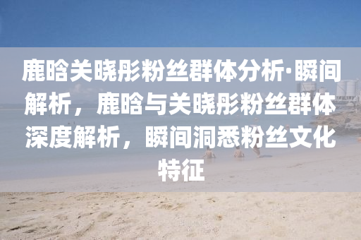 鹿晗關(guan)曉(xiao)彤(tong)粉(fen)絲羣(qun)體(ti)分析(xi)·瞬間(jian)解(jie)析，鹿晗(han)與關(guan)曉彤粉(fen)絲羣(qun)體(ti)深度(du)解析(xi)，瞬(shun)間洞(dong)悉(xi)粉絲(si)文(wen)化(hua)特(te)徴(zheng)