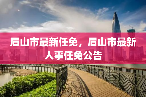 眉山市最新任免(mian)，眉(mei)山(shan)市最新人(ren)事任(ren)免(mian)公(gong)告(gao)