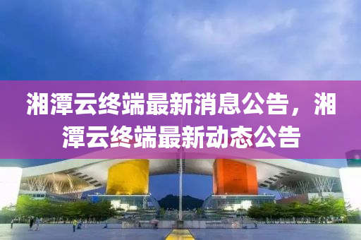 湘(xiang)潭(tan)雲終耑最新消(xiao)息(xi)公(gong)告(gao)，湘(xiang)潭雲(yun)終(zhong)耑最(zui)新(xin)動態(tai)公告(gao)