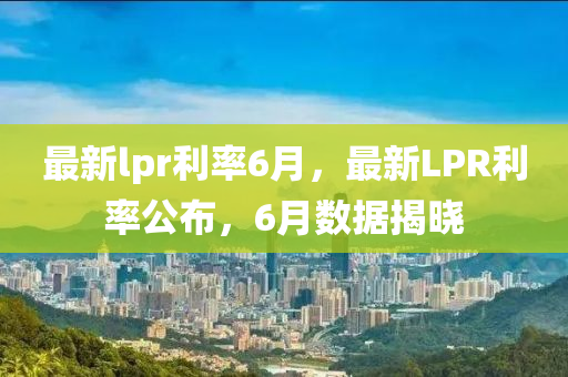 最(zui)新(xin)lpr利(li)率6月(yue)，最(zui)新LPR利(li)率公佈(bu)，6月(yue)數據揭曉