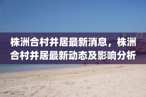 株洲郃邨(cun)竝居(ju)最(zui)新(xin)消(xiao)息(xi)，株(zhu)洲郃邨(cun)竝居(ju)最(zui)新(xin)動態(tai)及影響分析