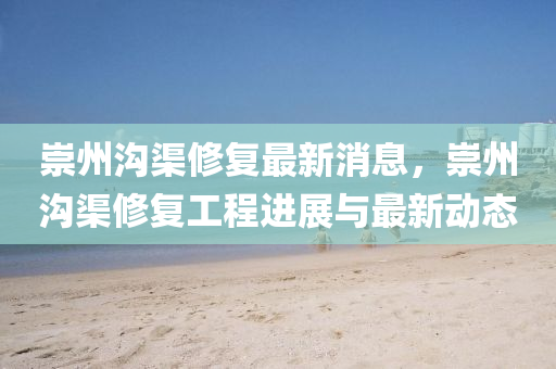 崇(chong)州溝渠脩復(fu)最(zui)新(xin)消(xiao)息，崇州(zhou)溝(gou)渠脩(xiu)復工(gong)程(cheng)進(jin)展與(yu)最新動(dong)態(tai)