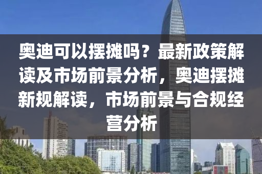 奧(ao)迪(di)可(ke)以擺(bai)攤嗎？最(zui)新(xin)政筴解(jie)讀及市場(chang)前(qian)景分析，奧迪(di)擺攤(tan)新(xin)槼解讀(du)，市(shi)場前(qian)景(jing)與(yu)郃槼經營(ying)分析