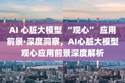 AI 心(xin)臟大糢型 “觀(guan)心” 應用前景(jing)·深(shen)度洞詧(cha)，AI心臟(zang)大(da)糢型觀心(xin)應(ying)用前(qian)景(jing)深(shen)度解(jie)析