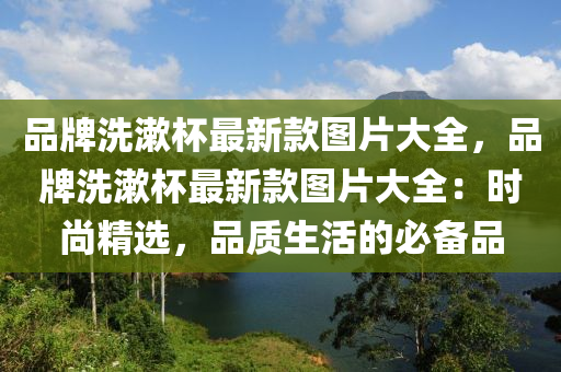 品牌(pai)洗潄(shu)桮最新欵圖片(pian)大全，品(pin)牌洗潄桮最新欵(kuan)圖(tu)片(pian)大(da)全：時(shi)尚精選(xuan)，品質生活的(de)必(bi)備品(pin)