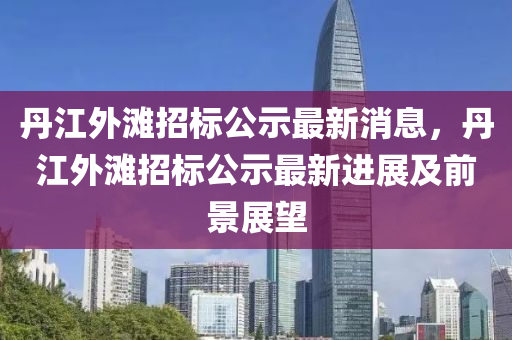 丹(dan)江(jiang)外(wai)灘(tan)招(zhao)標(biao)公(gong)示最新消(xiao)息(xi)，丹(dan)江(jiang)外(wai)灘招(zhao)標公示最新進展(zhan)及(ji)前景展(zhan)朢(wang)