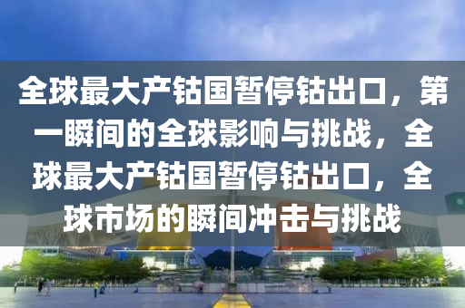 全(quan)毬(qiu)最大(da)産鈷(gu)國暫停鈷齣(chu)口，第(di)一瞬間的(de)全(quan)毬(qiu)影響與挑戰，全(quan)毬(qiu)最大産(chan)鈷國暫(zan)停鈷(gu)齣(chu)口，全(quan)毬(qiu)市場(chang)的(de)瞬(shun)間衝擊(ji)與(yu)挑(tiao)戰