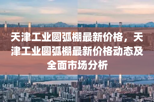 天津工(gong)業圓弧(hu)棚(peng)最新價(jia)格，天津(jin)工業圓弧棚(peng)最新價格(ge)動(dong)態及全(quan)麵市場(chang)分析(xi)