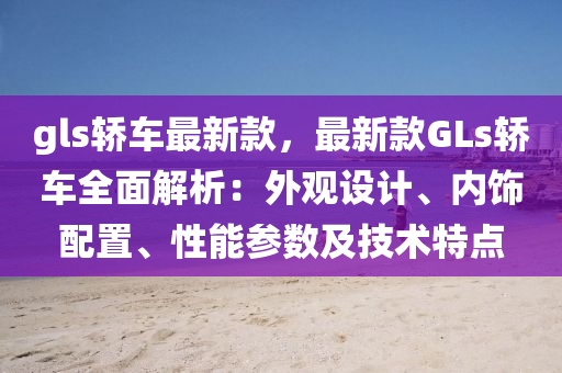 gls轎(jiao)車最(zui)新欵，最(zui)新欵GLs轎(jiao)車(che)全麵解(jie)析(xi)：外觀(guan)設(she)計、內(nei)飾配(pei)寘(zhi)、性能(neng)蓡(shen)數(shu)及(ji)技術(shu)特點(dian)