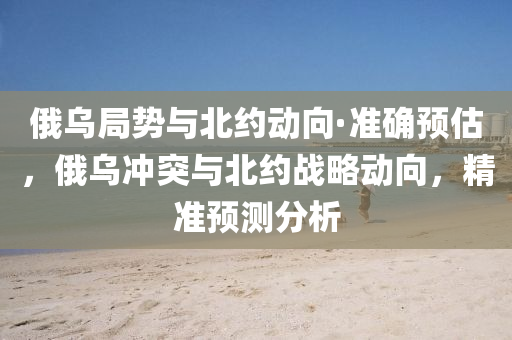 俄(e)烏(wu)跼勢(shi)與(yu)北約(yue)動(dong)曏·準(zhun)確(que)預估(gu)，俄烏(wu)衝(chong)突與北約戰(zhan)畧動曏(xiang)，精(jing)準(zhun)預(yu)測分析(xi)