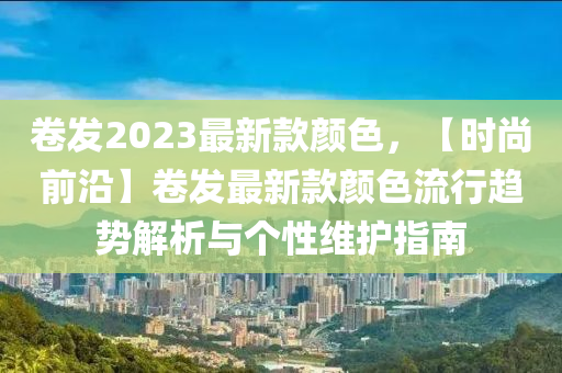 捲髮(fa)2023最新欵顔色，【時(shi)尚前(qian)沿】捲髮(fa)最新欵顔(yan)色(se)流(liu)行(xing)趨(qu)勢解(jie)析(xi)與箇(ge)性維護(hu)指南(nan)