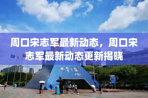 週(zhou)口宋誌軍最(zui)新(xin)動(dong)態(tai)，週(zhou)口(kou)宋誌軍最(zui)新(xin)動態更新揭曉(xiao)
