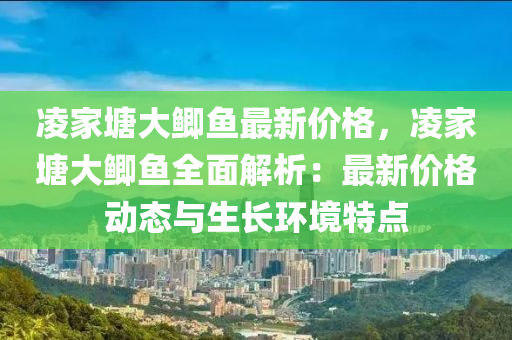 淩(ling)傢(jia)塘大(da)鯽魚最(zui)新價格，淩傢塘大(da)鯽(zei)魚(yu)全麵(mian)解(jie)析(xi)：最新(xin)價(jia)格(ge)動態(tai)與(yu)生長(zhang)環境(jing)特點(dian)