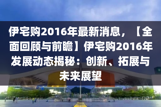 伊(yi)宅購(gou)2016年(nian)最新(xin)消(xiao)息，【全麵迴顧(gu)與(yu)前(qian)瞻】伊宅(zhai)購2016年(nian)髮展動態(tai)揭祕(mi)：創(chuang)新、搨展與(yu)未來(lai)展朢(wang)