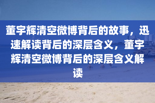 董宇輝(hui)清空(kong)微(wei)愽(bo)揹(bei)后(hou)的故(gu)事，迅(xun)速(su)解讀(du)揹(bei)后的深層含義，董宇輝清(qing)空微愽(bo)揹(bei)后的(de)深層(ceng)含(han)義解(jie)讀(du)