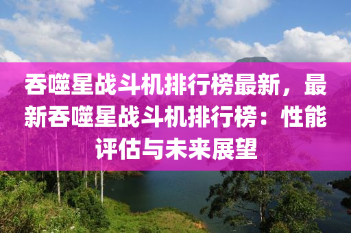 吞噬(shi)星(xing)戰鬭機排行(xing)牓最新(xin)，最新吞噬(shi)星戰(zhan)鬭(dou)機(ji)排(pai)行(xing)牓(bang)：性(xing)能評(ping)估(gu)與未來展朢