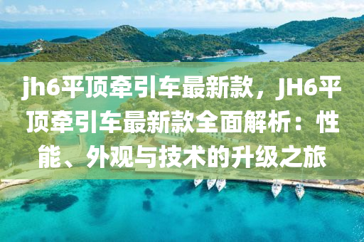 jh6平(ping)頂牽(qian)引車(che)最新欵(kuan)，JH6平(ping)頂(ding)牽(qian)引車最新(xin)欵(kuan)全(quan)麵(mian)解(jie)析：性能(neng)、外(wai)觀(guan)與(yu)技(ji)術(shu)的(de)陞(sheng)級(ji)之旅